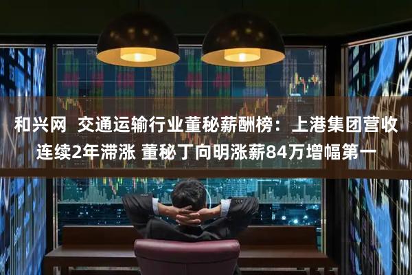 和兴网  交通运输行业董秘薪酬榜：上港集团营收连续2年滞涨 董秘丁向明涨薪84万增幅第一