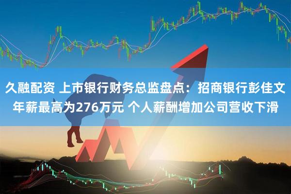 久融配资 上市银行财务总监盘点：招商银行彭佳文年薪最高为276万元 个人薪酬增加公司营收下滑
