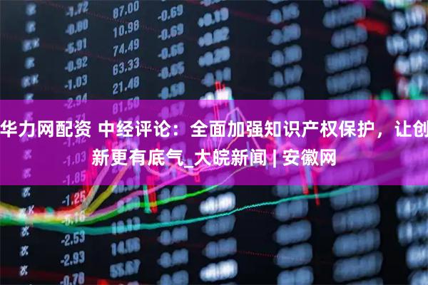 华力网配资 中经评论：全面加强知识产权保护，让创新更有底气_大皖新闻 | 安徽网