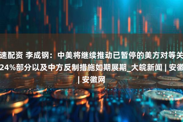 速配资 李成钢：中美将继续推动已暂停的美方对等关税24%部分以及中方反制措施如期展期_大皖新闻 | 安徽网