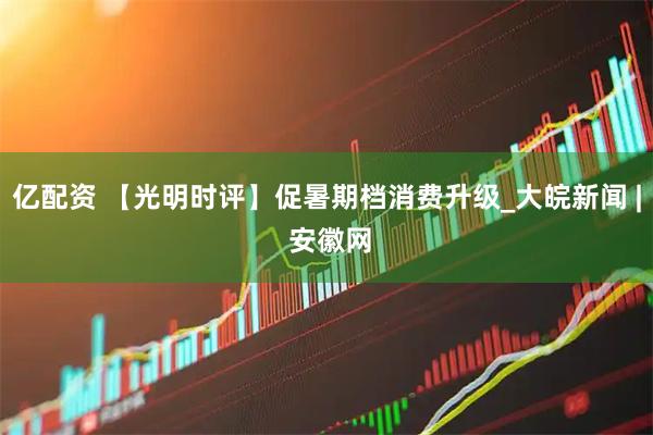 亿配资 【光明时评】促暑期档消费升级_大皖新闻 | 安徽网