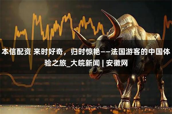 本信配资 来时好奇，归时惊艳——法国游客的中国体验之旅_大皖新闻 | 安徽网