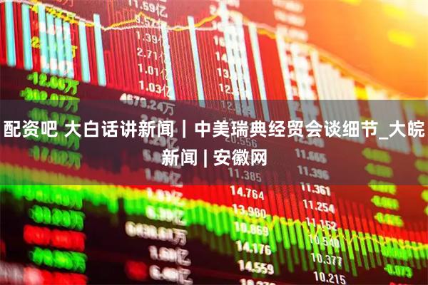 配资吧 大白话讲新闻｜中美瑞典经贸会谈细节_大皖新闻 | 安徽网