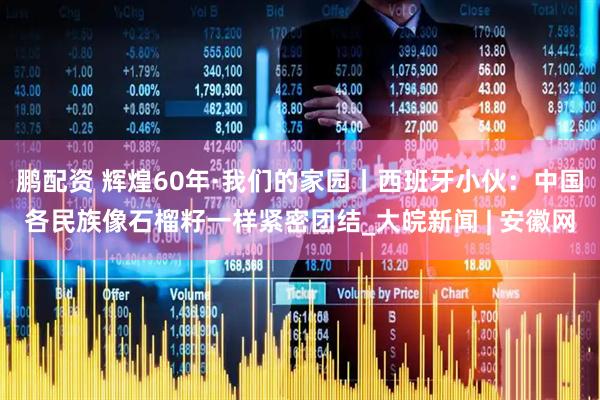 鹏配资 辉煌60年·我们的家园丨西班牙小伙：中国各民族像石榴籽一样紧密团结_大皖新闻 | 安徽网