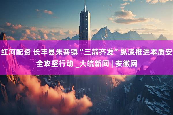 红河配资 长丰县朱巷镇“三箭齐发”纵深推进本质安全攻坚行动 _大皖新闻 | 安徽网