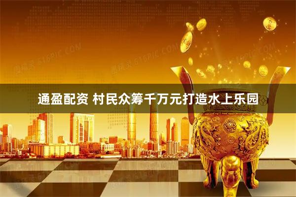 通盈配资 村民众筹千万元打造水上乐园