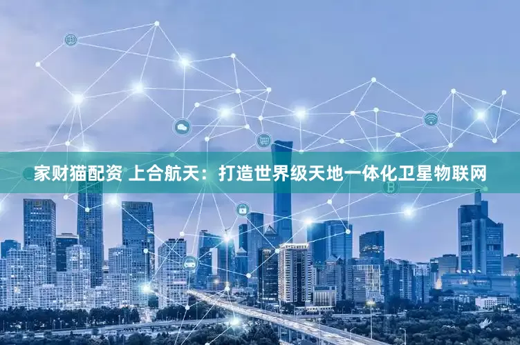 家财猫配资 上合航天：打造世界级天地一体化卫星物联网