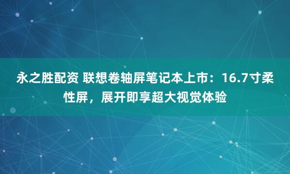 永之胜配资 联想卷轴屏笔记本上市：16.7寸柔性屏，展开即享超大视觉体验