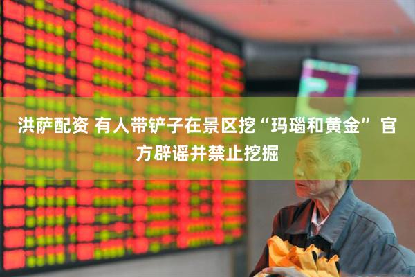 洪萨配资 有人带铲子在景区挖“玛瑙和黄金” 官方辟谣并禁止挖掘