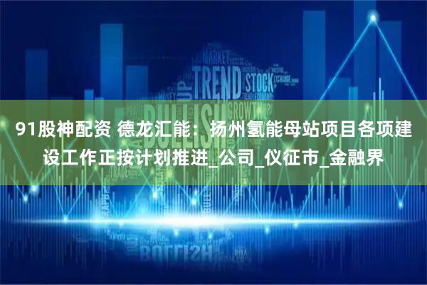 91股神配资 德龙汇能：扬州氢能母站项目各项建设工作正按计划推进_公司_仪征市_金融界