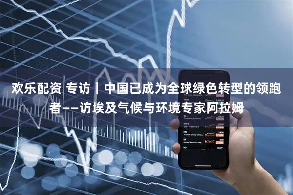 欢乐配资 专访丨中国已成为全球绿色转型的领跑者——访埃及气候与环境专家阿拉姆