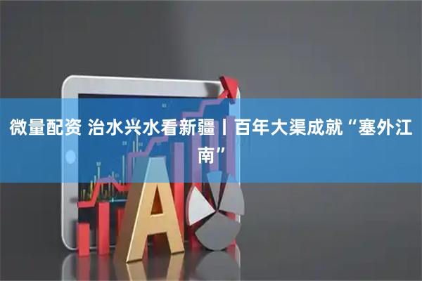 微量配资 治水兴水看新疆丨百年大渠成就“塞外江南”