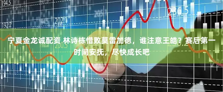 宁夏金龙诚配资 林诗栋惜败莫雷加德，谁注意王皓？赛后第一时间安抚，尽快成长吧