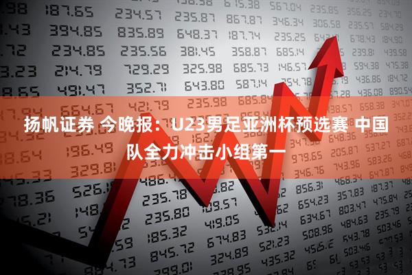 扬帆证券 今晚报：U23男足亚洲杯预选赛 中国队全力冲击小组第一