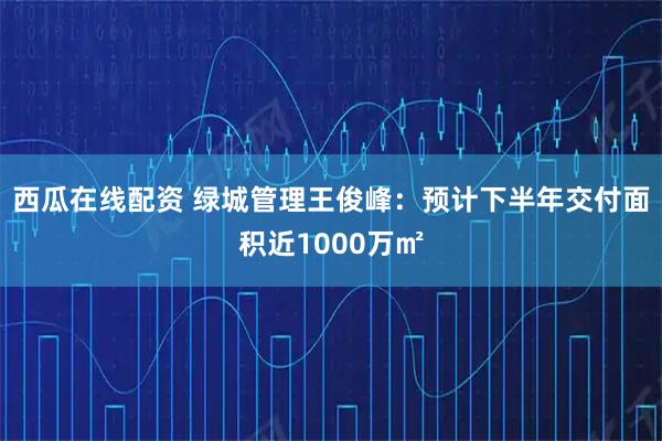 西瓜在线配资 绿城管理王俊峰：预计下半年交付面积近1000万㎡
