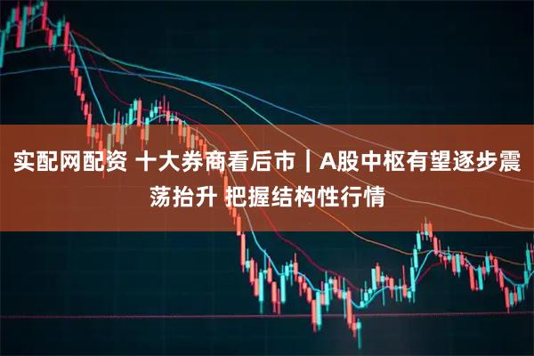 实配网配资 十大券商看后市｜A股中枢有望逐步震荡抬升 把握结构性行情