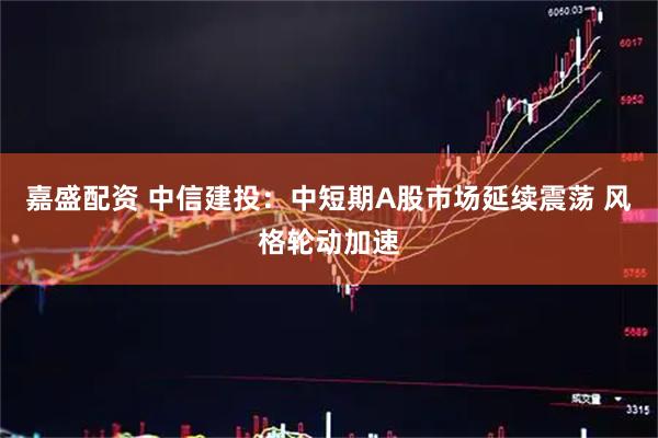 嘉盛配资 中信建投：中短期A股市场延续震荡 风格轮动加速