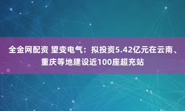 全金网配资 望变电气：拟投资5.42亿元在云南、重庆等地建设近100座超充站
