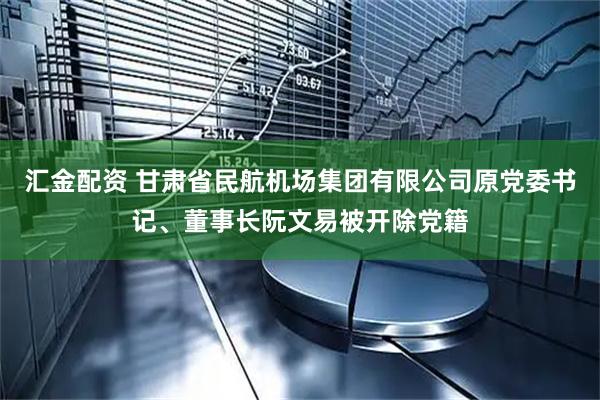 汇金配资 甘肃省民航机场集团有限公司原党委书记、董事长阮文易被开除党籍