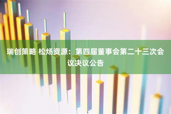 瑞创策略 松炀资源：第四届董事会第二十三次会议决议公告