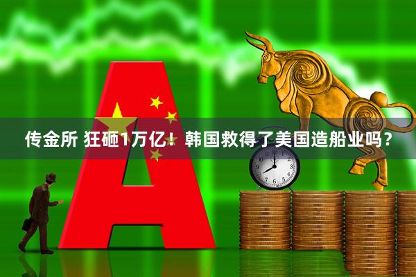 传金所 狂砸1万亿！韩国救得了美国造船业吗？