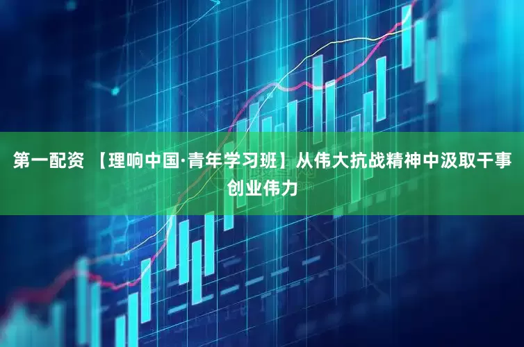 第一配资 【理响中国·青年学习班】从伟大抗战精神中汲取干事创业伟力