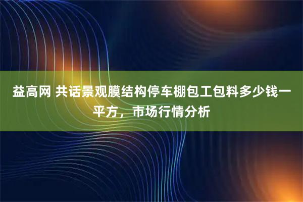 益高网 共话景观膜结构停车棚包工包料多少钱一平方，市场行情分析