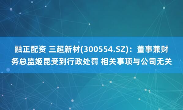 融正配资 三超新材(300554.SZ):董事兼财务总监姬昆受到行政处罚 相关事项与公司无关