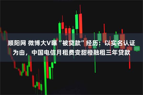顺阳网 微博大V曝“被贷款”经历：以实名认证为由，中国电信月租费变甜橙融租三年贷款