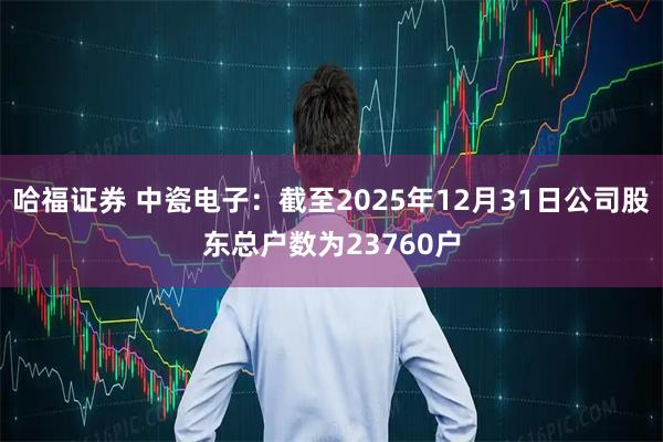 哈福证券 中瓷电子：截至2025年12月31日公司股东总户数为23760户