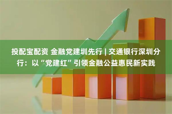 投配宝配资 金融党建圳先行 | 交通银行深圳分行:以“党建红”引领金融公益惠民新实践