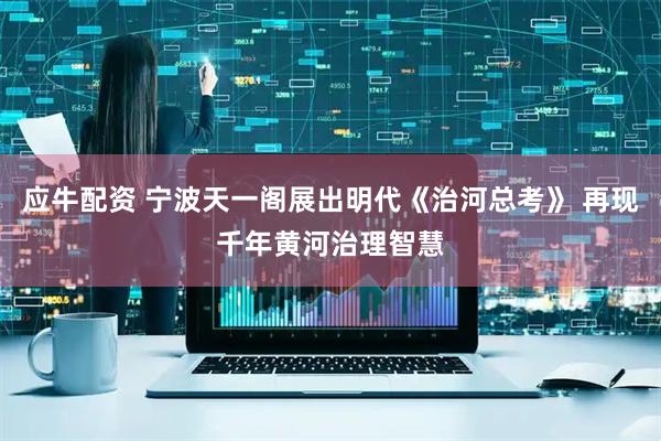 应牛配资 宁波天一阁展出明代《治河总考》 再现千年黄河治理智慧