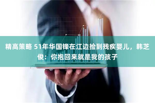 精高策略 51年华国锋在江边捡到残疾婴儿，韩芝俊：你抱回来就是我的孩子